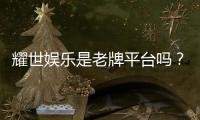 耀世娱乐是老牌平台吗？资深玩家解析其历史与信誉
