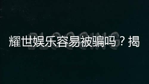 耀世娱乐容易被骗吗?揭秘其安全性及防骗指南