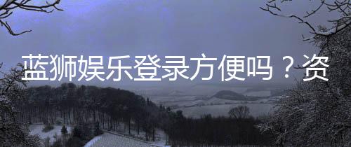 蓝狮娱乐登录方便吗?资深玩家实测登录流程与体验分享