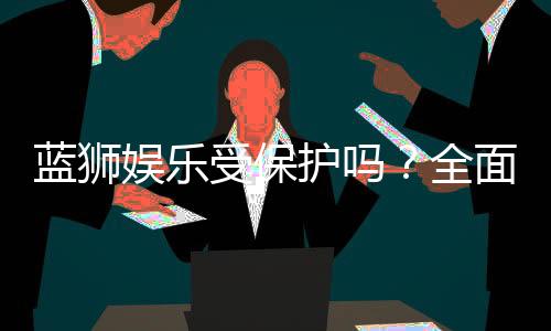 蓝狮娱乐受保护吗？全面解析其安全性与玩家保障措施