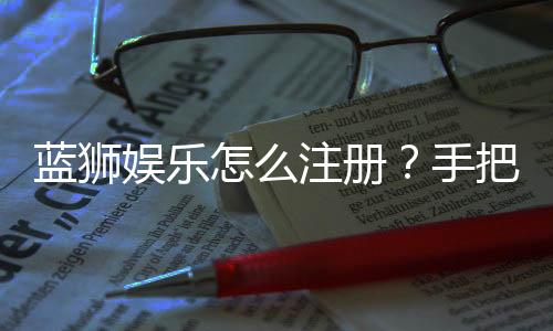 蓝狮娱乐怎么注册?手把手教你快速完成账号开通