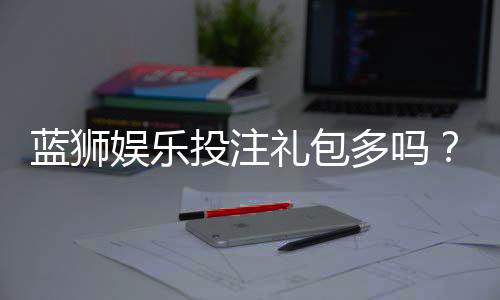 蓝狮娱乐投注礼包多吗?深度解析平台福利与实战攻略