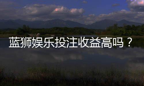 蓝狮娱乐投注收益高吗？资深玩家揭秘真实盈利情况