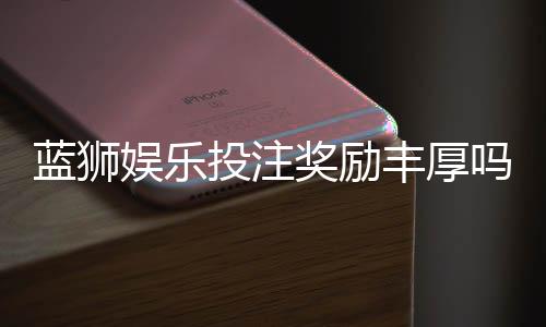 蓝狮娱乐投注奖励丰厚吗?揭秘高额返利与独家优惠活动