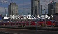 蓝狮娱乐投注返水高吗？揭秘高返水福利与实战技巧