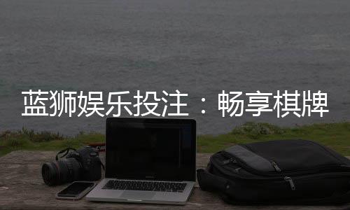 蓝狮娱乐投注:畅享棋牌电游的精彩投注体验