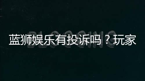 蓝狮娱乐有投诉吗?玩家真实反馈与投诉处理解析
