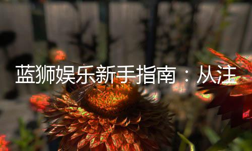 蓝狮娱乐新手指南：从注册到畅玩的完整攻略