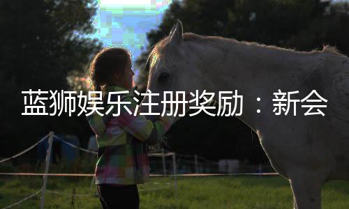蓝狮娱乐注册奖励：新会员首存礼金高达8888元