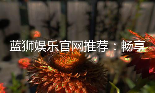 蓝狮娱乐官网推荐:畅享顶级棋牌与电子游艺的完美体验