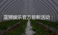 蓝狮娱乐官方最新活动：限时豪礼与惊喜优惠等你来拿