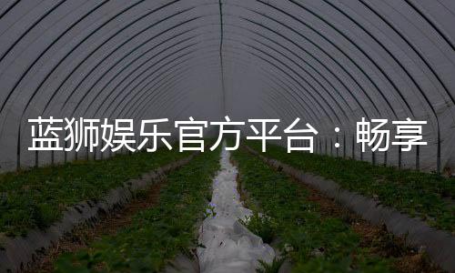 蓝狮娱乐官方平台:畅享顶级棋牌与电子游艺的豪华体验