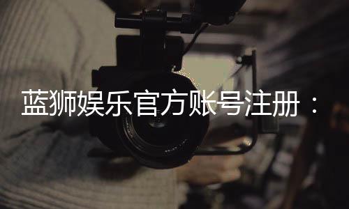 蓝狮娱乐官方账号注册:新手必看的快速开户指南