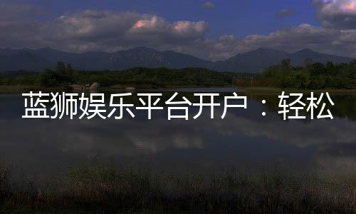 蓝狮娱乐平台开户:轻松注册畅享顶级棋牌电游体验