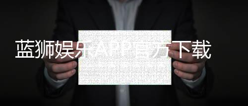 蓝狮娱乐APP官方下载通道:安全快捷获取最新版攻略