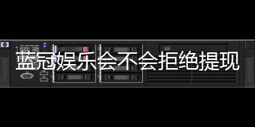 蓝冠娱乐会不会拒绝提现?深度解析平台提款规则与玩家应对策略