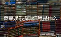 蓝冠娱乐提现流程是什么？手把手教你快速到账技巧