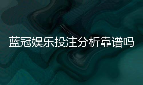 蓝冠娱乐投注分析靠谱吗？深度评测其安全性与玩家真实体验