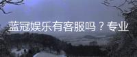 蓝冠娱乐有客服吗？专业客服团队24小时在线为您服务