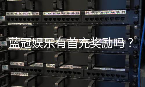蓝冠娱乐有首充奖励吗?揭秘新会员专属福利与充值优惠