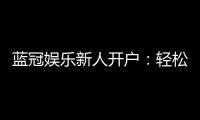 蓝冠娱乐新人开户：轻松注册即享豪华首存礼遇