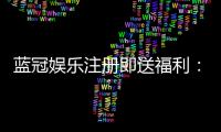 蓝冠娱乐注册即送福利：新会员专享豪礼与高额返水活动