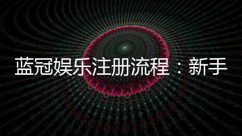 蓝冠娱乐注册流程:新手必看的详细步骤与技巧分享