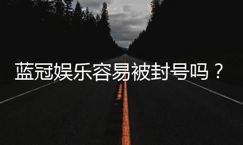 蓝冠娱乐容易被封号吗?揭秘账号安全与防封技巧