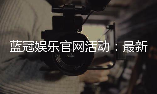蓝冠娱乐官网活动：最新优惠与独家福利等你来拿