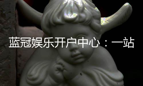 蓝冠娱乐开户中心:一站式注册指南与独家优惠解析