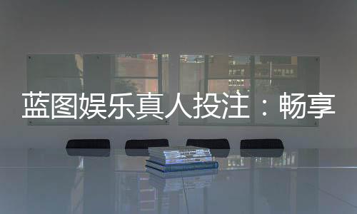 蓝图娱乐真人投注：畅享沉浸式博彩体验的终极指南