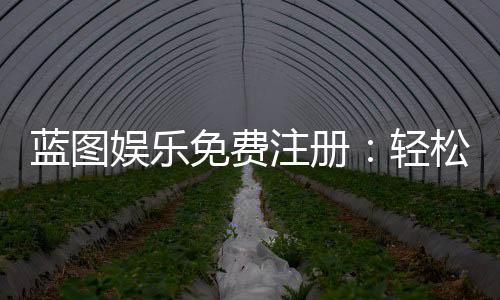 蓝图娱乐免费注册:轻松领取新人礼包畅享顶级棋牌体验
