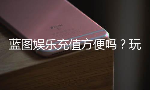 蓝图娱乐充值方便吗?玩家实测充值流程与到账速度解析