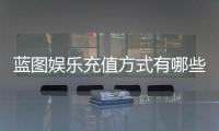 蓝图娱乐充值方式有哪些？详解最新存款渠道与优惠活动
