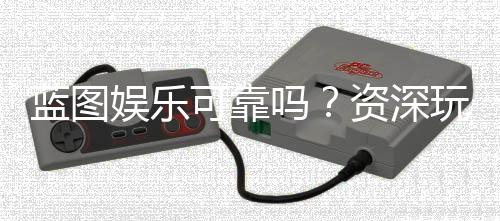 蓝图娱乐可靠吗？资深玩家揭秘其真实体验与安全性