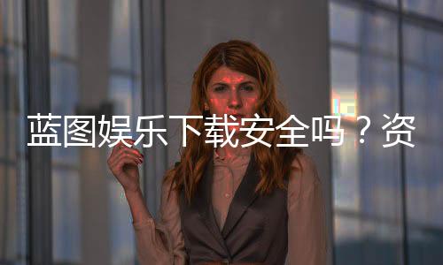 蓝图娱乐下载安全吗?资深玩家实测体验与安全建议