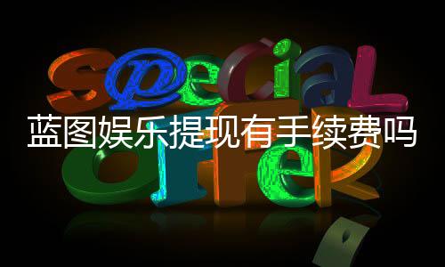 蓝图娱乐提现有手续费吗?全面解析提现规则与费用明细