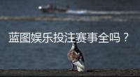 蓝图娱乐投注赛事全吗?一篇文章带你了解所有热门赛事与玩法