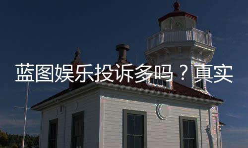 蓝图娱乐投诉多吗？真实玩家体验与投诉处理分析