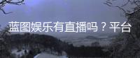 蓝图娱乐有直播吗？平台真人直播与电子游艺全解析
