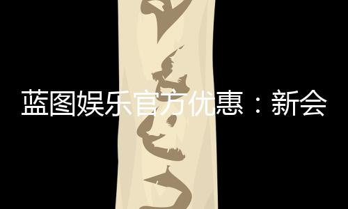 蓝图娱乐官方优惠：新会员首存礼包与每日返水活动详解