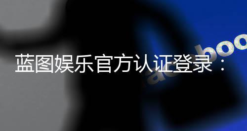 蓝图娱乐官方认证登录:安全便捷的一站式游戏入口指南