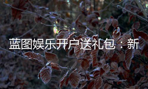 蓝图娱乐开户送礼包:新会员专享豪礼大放送