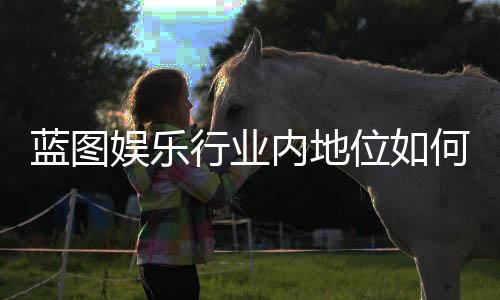 蓝图娱乐行业内地位如何?深度解析其市场影响力与玩家口碑