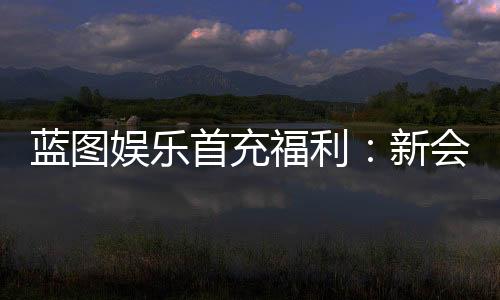 蓝图娱乐首充福利：新会员专享高额返利与独家礼包