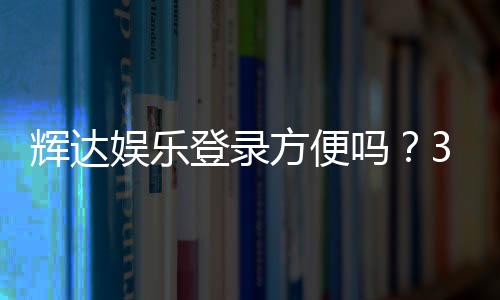 辉达娱乐登录方便吗?3分钟快速注册畅玩攻略
