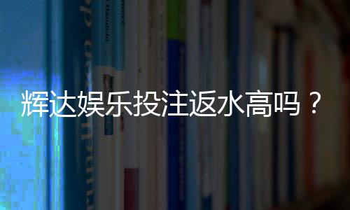 辉达娱乐投注返水高吗?揭秘高返水活动与实战技巧