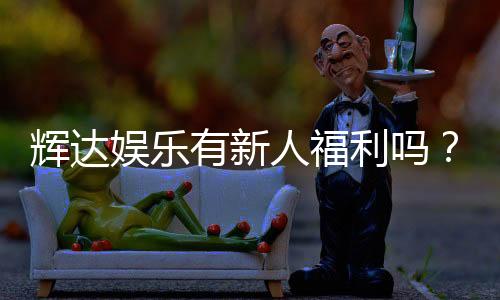 辉达娱乐有新人福利吗?新人注册即享超值豪礼!