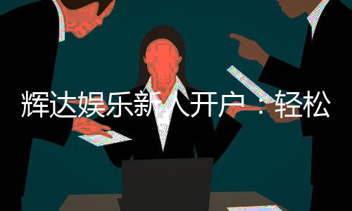 辉达娱乐新人开户：轻松注册即享豪华礼包与独家优惠