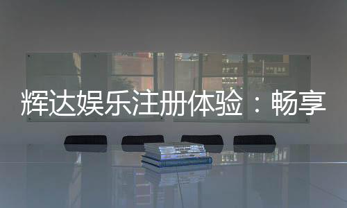 辉达娱乐注册体验：畅享豪华游戏礼遇与新手专属福利